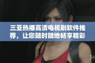 三亚热播高清电视剧软件推荐，让您随时随地畅享精彩剧集