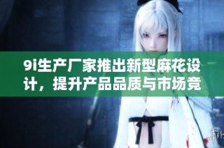 9i生产厂家推出新型麻花设计，提升产品品质与市场竞争力