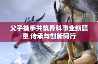 父子携手共筑骨科事业新篇章 传承与创新同行