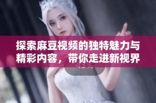 探索麻豆视频的独特魅力与精彩内容，带你走进新视界