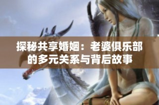 探秘共享婚姻：老婆俱乐部的多元关系与背后故事