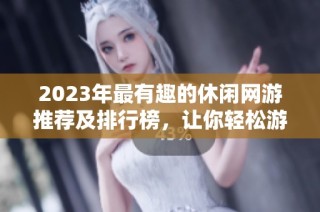 2023年最有趣的休闲网游推荐及排行榜，让你轻松游戏不再无聊