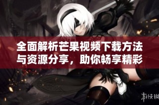 全面解析芒果视频下载方法与资源分享，助你畅享精彩内容