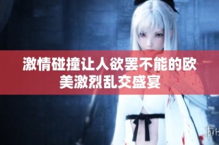 激情碰撞让人欲罢不能的欧美激烈乱交盛宴