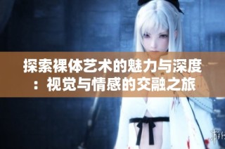 探索裸体艺术的魅力与深度：视觉与情感的交融之旅