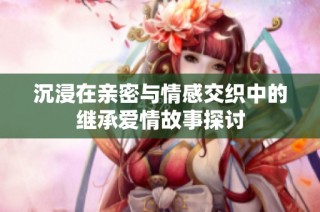 沉浸在亲密与情感交织中的继承爱情故事探讨