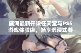 威海最新开设任天堂与PS5游戏体验店，畅享沉浸式游戏乐趣