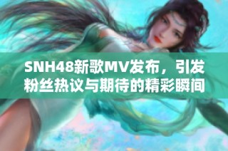 SNH48新歌MV发布，引发粉丝热议与期待的精彩瞬间回顾