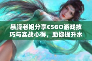 暴躁老姐分享CSGO游戏技巧与实战心得，助你提升水平