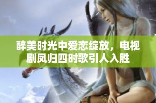 醉美时光中爱恋绽放，电视剧凤归四时歌引人入胜