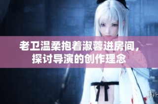 老卫温柔抱着淑蓉进房间，探讨导演的创作理念