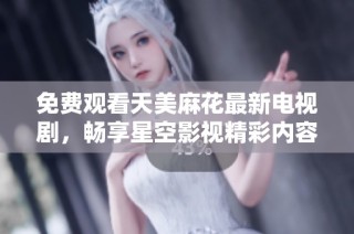 免费观看天美麻花最新电视剧，畅享星空影视精彩内容