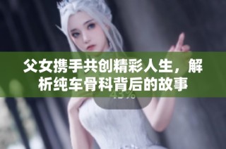 父女携手共创精彩人生，解析纯车骨科背后的故事