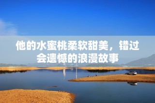 他的水蜜桃柔软甜美，错过会遗憾的浪漫故事