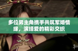 多位男主角携手共筑军婚情缘，演绎爱的精彩交织