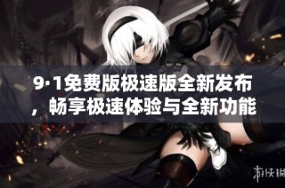 9·1免费版极速版全新发布，畅享极速体验与全新功能