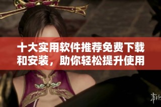 十大实用软件推荐免费下载和安装，助你轻松提升使用体验