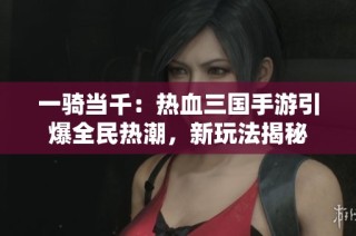 一骑当千：热血三国手游引爆全民热潮，新玩法揭秘