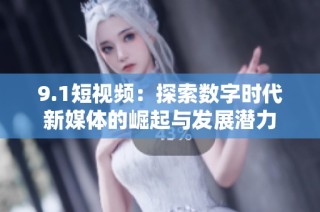 9.1短视频：探索数字时代新媒体的崛起与发展潜力