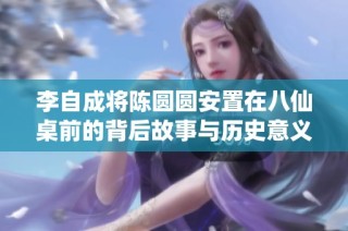 李自成将陈圆圆安置在八仙桌前的背后故事与历史意义
