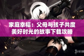 家庭幸福：父母与孩子共度美好时光的故事下载攻略