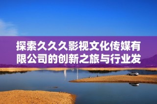 探索久久久影视文化传媒有限公司的创新之旅与行业发展趋势