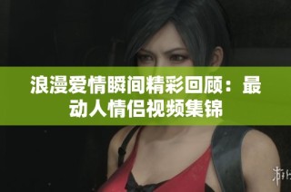 浪漫爱情瞬间精彩回顾：最动人情侣视频集锦