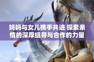 妈妈与女儿携手共进 探索亲情的深厚纽带与合作的力量