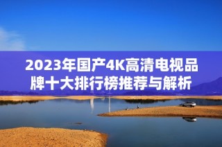 2023年国产4K高清电视品牌十大排行榜推荐与解析