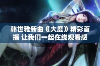 韩世雅新曲《大度》精彩首播 让我们一起在线观看感受音乐魅力