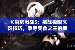《厨房激战5：挑战极限烹饪技巧，争夺美食之王的荣耀与奖杯》