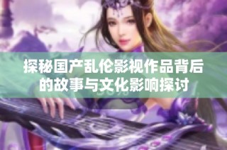 探秘国产乱伦影视作品背后的故事与文化影响探讨