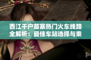 西江千户苗寨热门火车线路全解析：最佳车站选择与乘车攻略