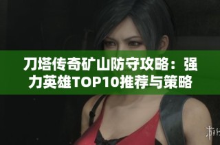 刀塔传奇矿山防守攻略：强力英雄TOP10推荐与策略分析