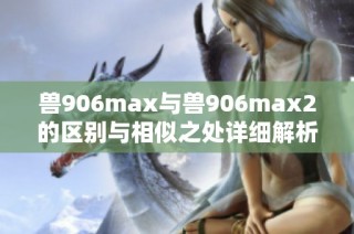 兽906max与兽906max2的区别与相似之处详细解析