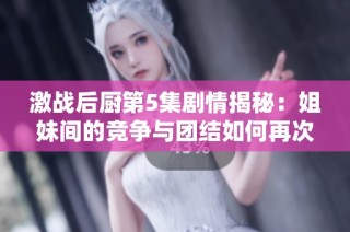 激战后厨第5集剧情揭秘：姐妹间的竞争与团结如何再次交锋