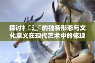 探讨扌喿辶畐的独特形态与文化意义在现代艺术中的体现