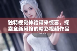 独特视觉体验带来惊喜，探索全新风格的精彩视频作品