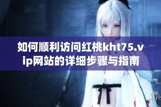 如何顺利访问红桃kht75.vip网站的详细步骤与指南