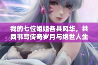我的七位姐姐各具风华，共同书写传奇岁月与绝世人生