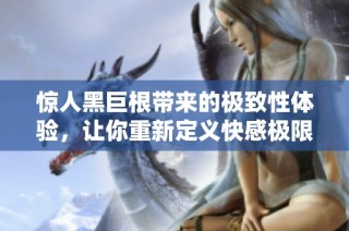惊人黑巨根带来的极致性体验，让你重新定义快感极限