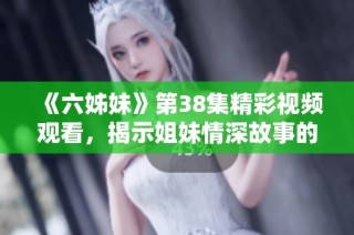 《六姊妹》第38集精彩视频观看，揭示姐妹情深故事的感人瞬间