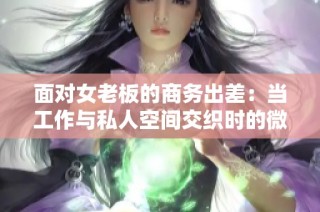 面对女老板的商务出差：当工作与私人空间交织时的微妙关系