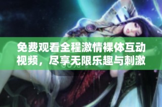 免费观看全程激情裸体互动视频，尽享无限乐趣与刺激体验