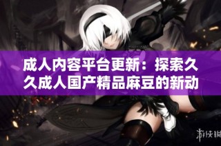 成人内容平台更新：探索久久成人国产精品麻豆的新动态与趋势