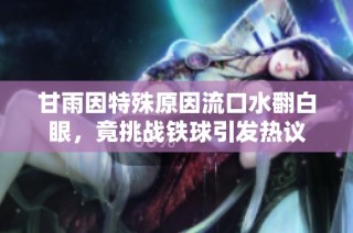 甘雨因特殊原因流口水翻白眼，竟挑战铁球引发热议