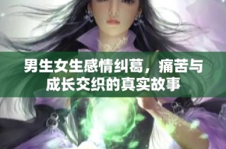 男生女生感情纠葛，痛苦与成长交织的真实故事
