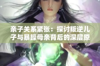 亲子关系紧张：探讨叛逆儿子与暴躁母亲背后的深层原因