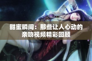 甜蜜瞬间：那些让人心动的亲吻视频精彩回顾