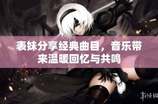 表妹分享经典曲目，音乐带来温暖回忆与共鸣